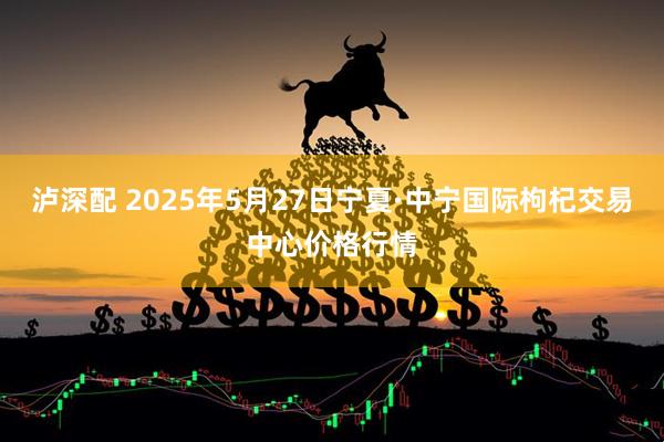 泸深配 2025年5月27日宁夏·中宁国际枸杞交易中心价格行情