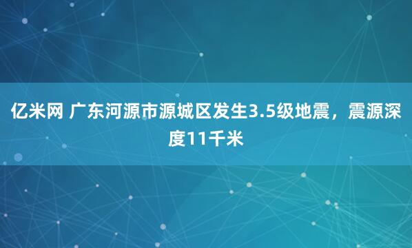亿米网 广东河源市源城区发生3.5级地震，震源深度11千米