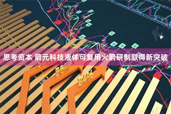 思考资本 箭元科技液体可复用火箭研制取得新突破