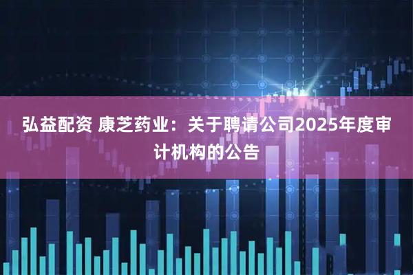 弘益配资 康芝药业：关于聘请公司2025年度审计机构的公告