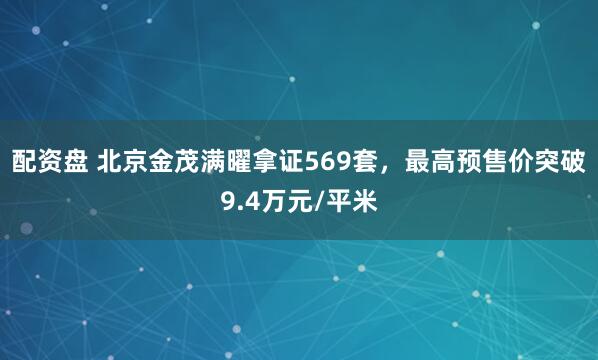 配资盘 北京金茂满曜拿证569套，最高预售价突破9.4万元/平米