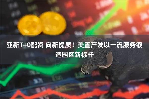 亚新T+0配资 向新提质！美置产发以一流服务锻造园区新标杆