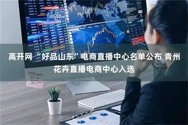 高开网 “好品山东”电商直播中心名单公布 青州花卉直播电商中心入选