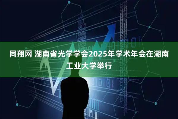 同翔网 湖南省光学学会2025年学术年会在湖南工业大学举行