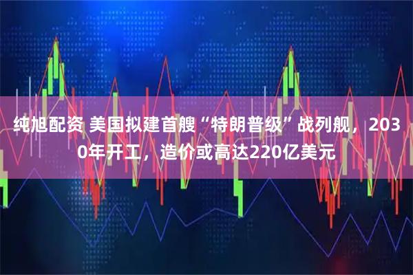 纯旭配资 美国拟建首艘“特朗普级”战列舰，2030年开工，造价或高达220亿美元