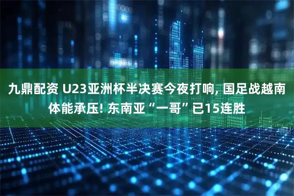 九鼎配资 U23亚洲杯半决赛今夜打响, 国足战越南体能承压! 东南亚“一哥”已15连胜