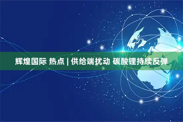 辉煌国际 热点 | 供给端扰动 碳酸锂持续反弹