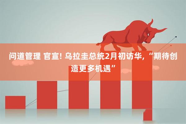 问道管理 官宣! 乌拉圭总统2月初访华, “期待创造更多机遇”
