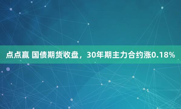 点点赢 国债期货收盘，30年期主力合约涨0.18%