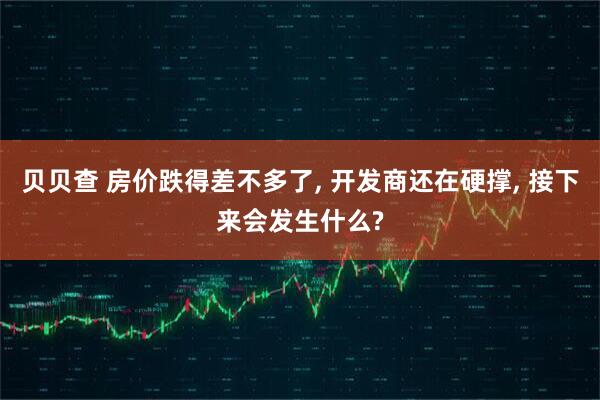 贝贝查 房价跌得差不多了, 开发商还在硬撑, 接下来会发生什么?
