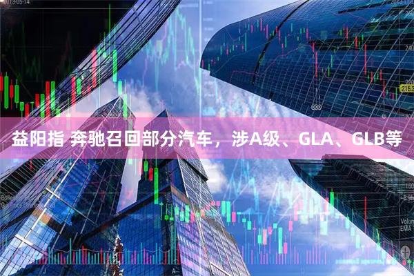 益阳指 奔驰召回部分汽车，涉A级、GLA、GLB等