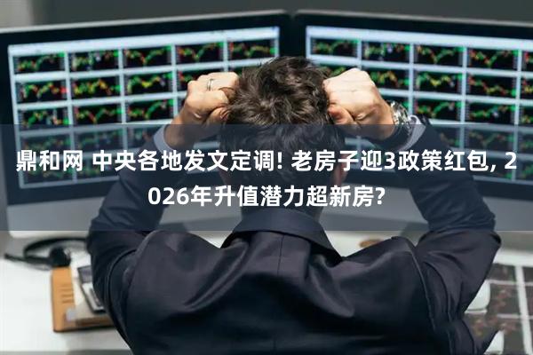 鼎和网 中央各地发文定调! 老房子迎3政策红包, 2026年升值潜力超新房?