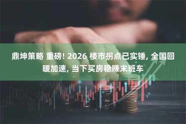 鼎坤策略 重磅! 2026 楼市拐点已实锤, 全国回暖加速, 当下买房稳赚末班车