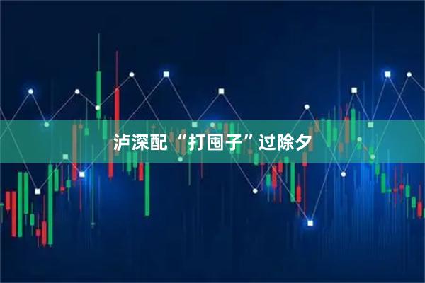 泸深配 “打囤子”过除夕