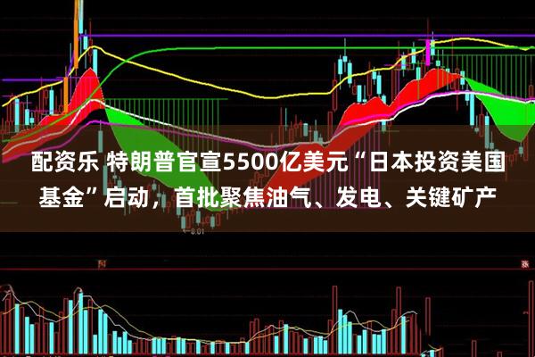 配资乐 特朗普官宣5500亿美元“日本投资美国基金”启动，首批聚焦油气、发电、关键矿产
