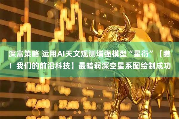 深富策略 运用AI天文观测增强模型“星衍”【瞧！我们的前沿科技】最暗弱深空星系图绘制成功