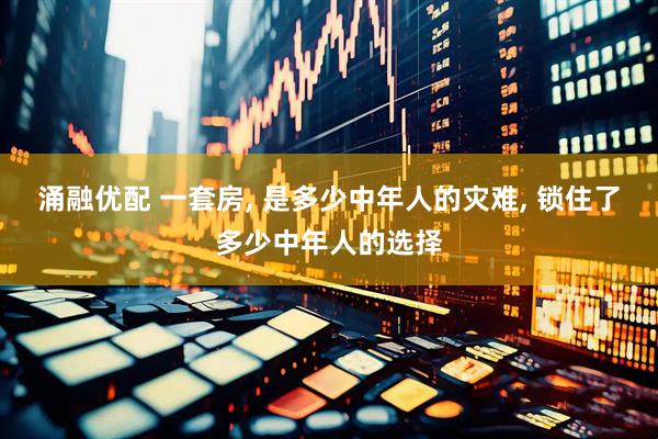 涌融优配 一套房, 是多少中年人的灾难, 锁住了多少中年人的选择