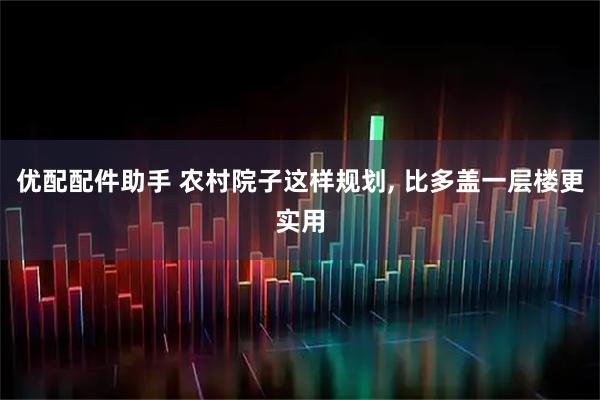 优配配件助手 农村院子这样规划, 比多盖一层楼更实用
