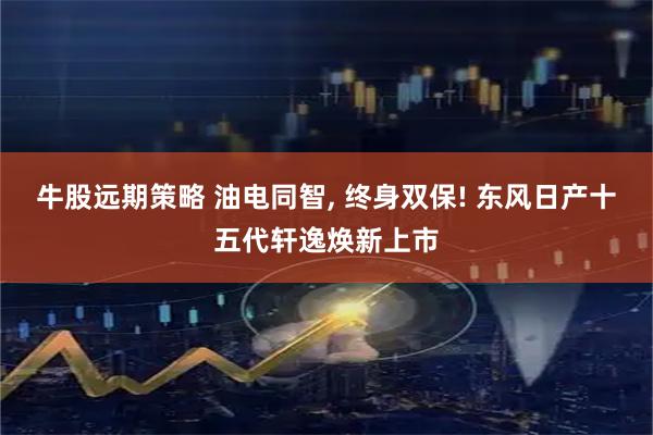 牛股远期策略 油电同智, 终身双保! 东风日产十五代轩逸焕新上市