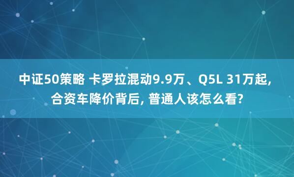 中证50策略 卡罗拉混动9.9万、Q5L 31万起, 合资车降价背后, 普通人该怎么看?