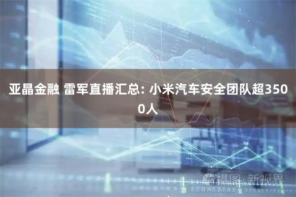 亚晶金融 雷军直播汇总: 小米汽车安全团队超3500人