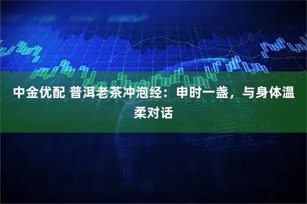 中金优配 普洱老茶冲泡经：申时一盏，与身体温柔对话