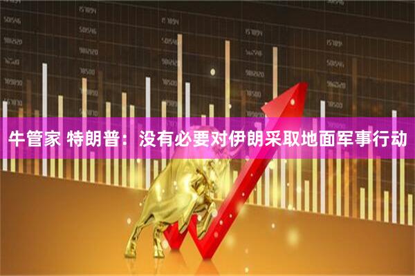 牛管家 特朗普：没有必要对伊朗采取地面军事行动