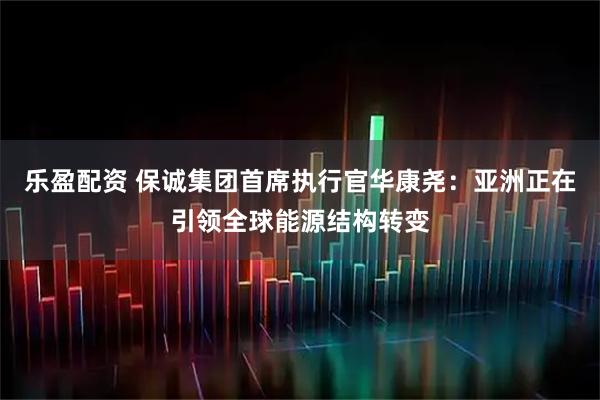 乐盈配资 保诚集团首席执行官华康尧：亚洲正在引领全球能源结构转变