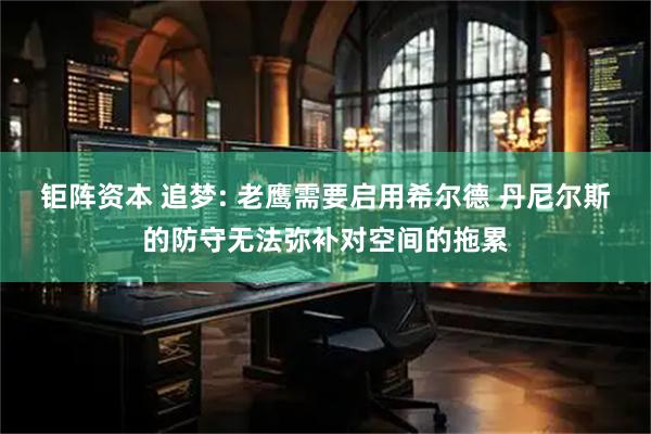 钜阵资本 追梦: 老鹰需要启用希尔德 丹尼尔斯的防守无法弥补对空间的拖累