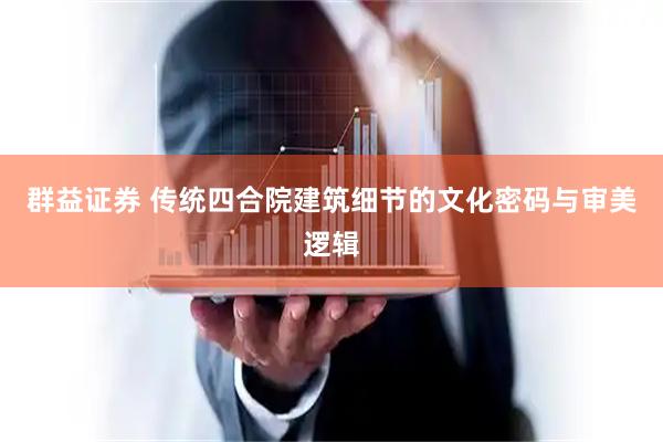 群益证券 传统四合院建筑细节的文化密码与审美逻辑